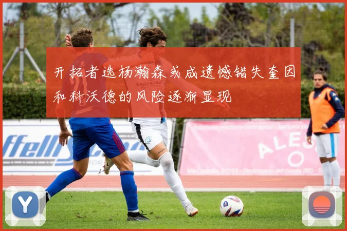 开拓者选杨瀚森或成遗憾错失奎因和科沃德的风险逐渐显现