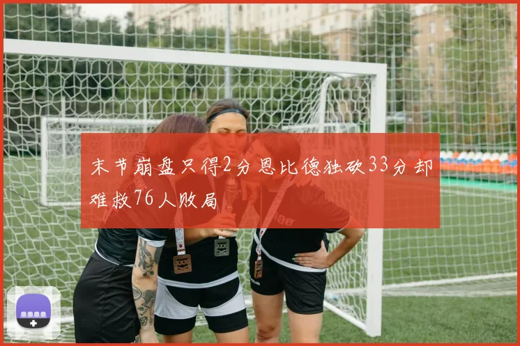 末节崩盘只得2分恩比德独砍33分却难救76人败局