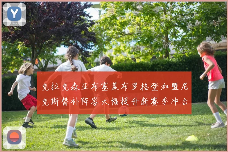克拉克森亚布塞莱布罗格登加盟尼克斯替补阵容大幅提升新赛季冲击东决目标明确