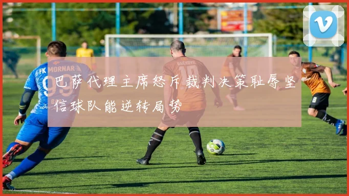 巴萨代理主席怒斥裁判决策耻辱坚信球队能逆转局势