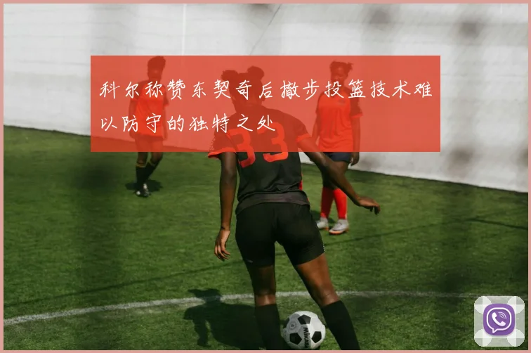 科尔称赞东契奇后撤步投篮技术难以防守的独特之处