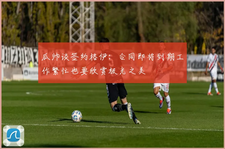瓜帅谈签约格伊：合同即将到期工作繁忙也要欣赏极光之美
