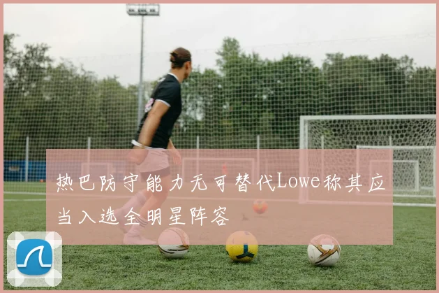 热巴防守能力无可替代Lowe称其应当入选全明星阵容
