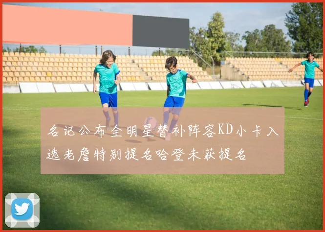 名记公布全明星替补阵容KD小卡入选老詹特别提名哈登未获提名