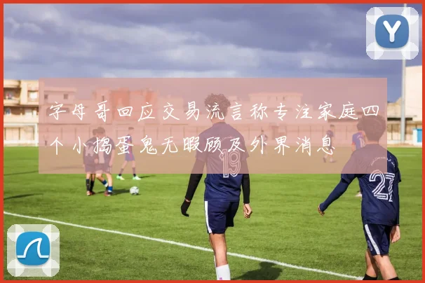 字母哥回应交易流言称专注家庭四个小捣蛋鬼无暇顾及外界消息