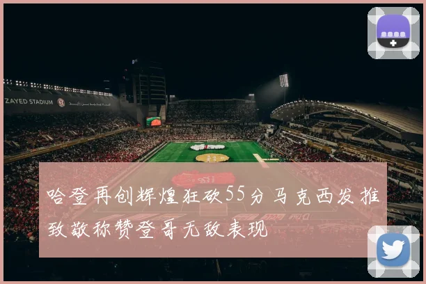 哈登再创辉煌狂砍55分马克西发推致敬称赞登哥无敌表现