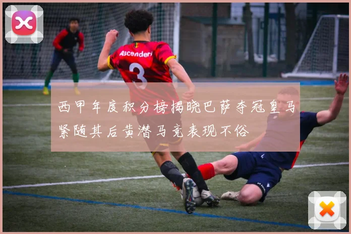 西甲年度积分榜揭晓巴萨夺冠皇马紧随其后黄潜马竞表现不俗