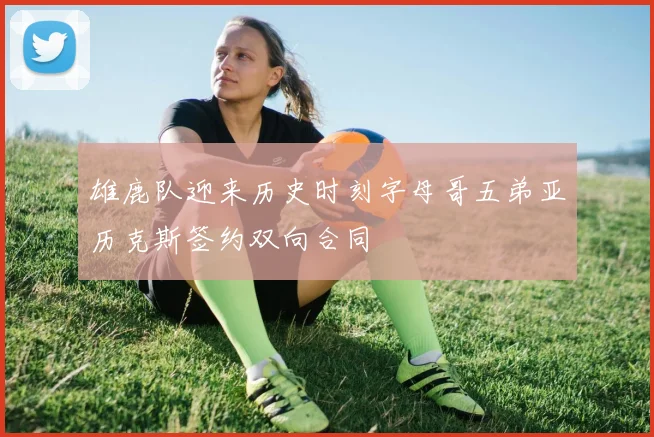 雄鹿队迎来历史时刻字母哥五弟亚历克斯签约双向合同