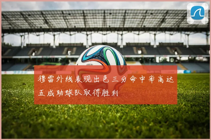 穆雷外线表现出色三分命中率高达五成助球队取得胜利