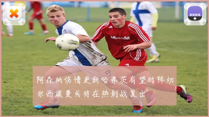 阿森纳伤情更新哈弗茨有望对阵切尔西道曼或将在热刺战复出