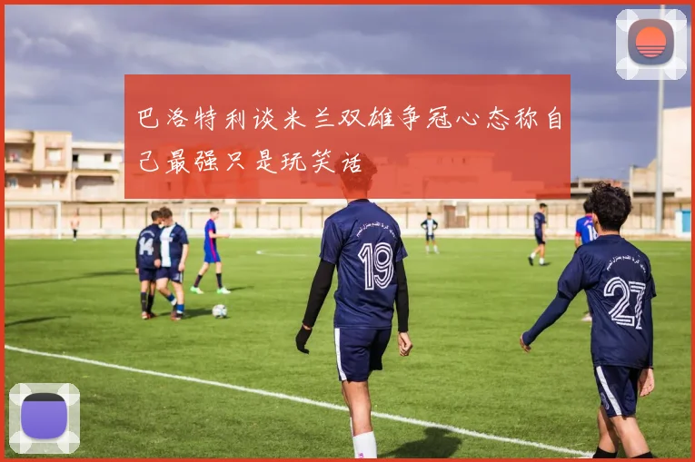 巴洛特利谈米兰双雄争冠心态称自己最强只是玩笑话
