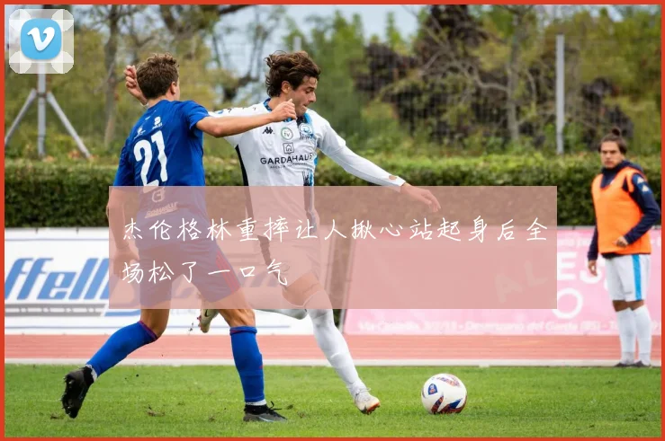 杰伦格林重摔让人揪心站起身后全场松了一口气