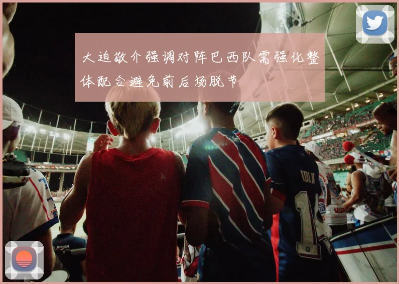 大迫敬介强调对阵巴西队需强化整体配合避免前后场脱节