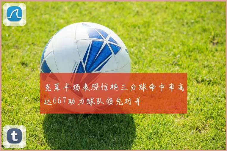 克莱半场表现惊艳三分球命中率高达667助力球队领先对手